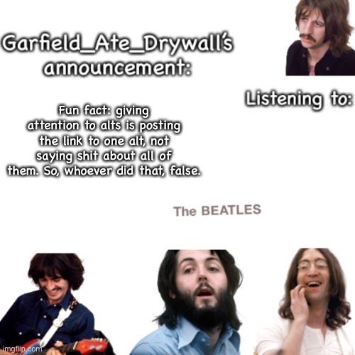 Beatles announcement template | Fun fact: giving attention to alts is posting the link to one alt, not saying shit about all of them. So, whoever did that, false. | image tagged in beatles announcement template | made w/ Imgflip meme maker