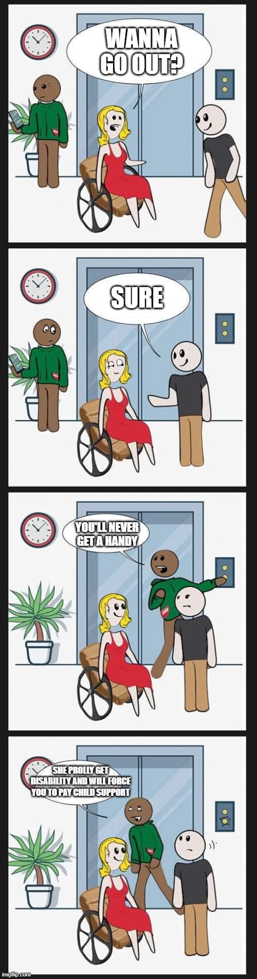 Girl asks out guy | WANNA GO OUT? SURE; YOU'LL NEVER GET A HANDY; SHE PROLLY GET DISABILITY AND WILL FORCE YOU TO PAY CHILD SUPPORT | image tagged in woman in wheelchair redo,girl,guy | made w/ Imgflip meme maker