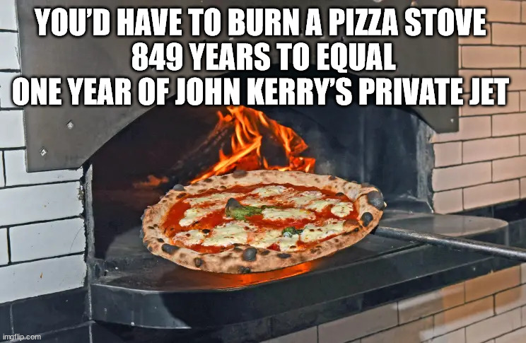 You’d have to burn a pizza stove 849 years to equal one year of John Kerry’s private jet | YOU’D HAVE TO BURN A PIZZA STOVE 
849 YEARS TO EQUAL
ONE YEAR OF JOHN KERRY’S PRIVATE JET | image tagged in pizza stove,john kerry,private jet | made w/ Imgflip meme maker
