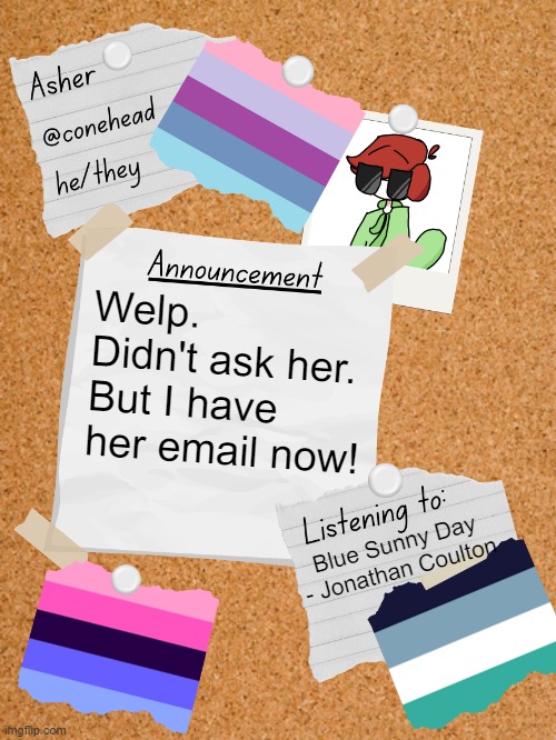 :/ | Welp. Didn't ask her. But I have her email now! Blue Sunny Day - Jonathan Coulton | image tagged in conehead's announcement template 6 0 | made w/ Imgflip meme maker