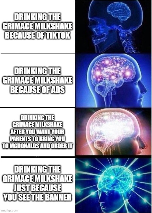lol | DRINKING THE GRIMACE MILKSHAKE BECAUSE OF TIKTOK; DRINKING THE GRIMACE MILKSHAKE BECAUSE OF ADS; DRINKING THE GRIMACE MILKSHAKE AFTER YOU WANT YOUR PARENTS TO BRING YOU TO MCDONALDS AND ORDER IT; DRINKING THE GRIMACE MILKSHAKE JUST BECAUSE YOU SEE THE BANNER | image tagged in memes,expanding brain,mcdonalds,mcdonald's,fast food | made w/ Imgflip meme maker