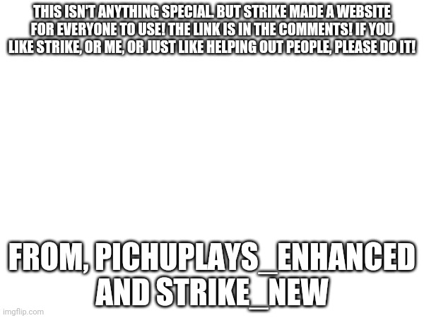 A STRIKE announcement | THIS ISN'T ANYTHING SPECIAL. BUT STRIKE MADE A WEBSITE FOR EVERYONE TO USE! THE LINK IS IN THE COMMENTS! IF YOU LIKE STRIKE, OR ME, OR JUST LIKE HELPING OUT PEOPLE, PLEASE DO IT! FROM, PICHUPLAYS_ENHANCED AND STRIKE_NEW | image tagged in announcement | made w/ Imgflip meme maker