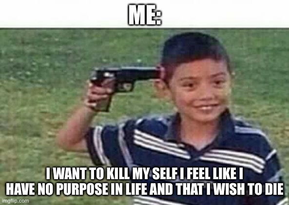 Sorry if I’m too dramatic :D (you have purpose darling) | ME:; I WANT TO KILL MY SELF I FEEL LIKE I HAVE NO PURPOSE IN LIFE AND THAT I WISH TO DIE | image tagged in gun to head | made w/ Imgflip meme maker