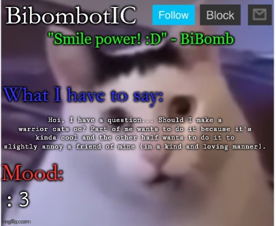 BiBomb's temp (Thx Uber) | Hoi, I have a question... Should I make a warrior cats oc? Part of me wants to do it because it's kinda cool and the other half wants to do it to slightly annoy a friend of mine (in a kind and loving manner). :3 | image tagged in bibomb's temp thx uber | made w/ Imgflip meme maker