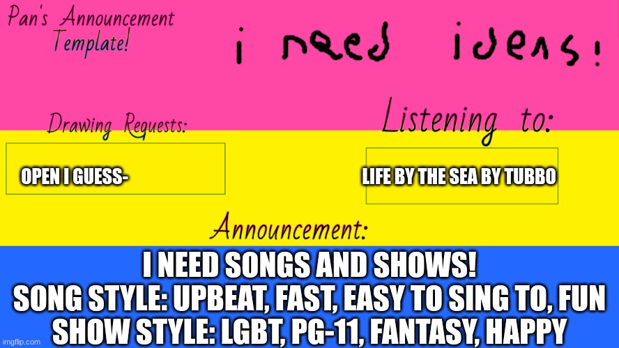 Pan Announcement Template | OPEN I GUESS-                                                                    LIFE BY THE SEA BY TUBBO; I NEED SONGS AND SHOWS!
SONG STYLE: UPBEAT, FAST, EASY TO SING TO, FUN
SHOW STYLE: LGBT, PG-11, FANTASY, HAPPY | image tagged in pan announcement template | made w/ Imgflip meme maker