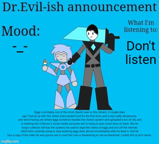 Probably gonna have to look in the image description | -_-; Don't listen; Eggy is probably one of the most chaotic user in this stream. A couple days ago I had an rp with him where Astra tasted food for the first time, and it was really wholesome. now we're having one where eggy somehow hacked into Astra's system and uploaded a ton of r34, and is hacking into Collector's social media accounts and is trying to post racial slurs on them. But he forgot collector still has the systems he used to wipe the videos of eggy and omi off the internet, which he's currently using to stop anything eggy does almost immediately after he does it. And he has a copy of the video he was gonna use in court but now is threatening to use as blackmail. Luckily this rp isn't canon. | image tagged in dr evil-ish new announcement template | made w/ Imgflip meme maker