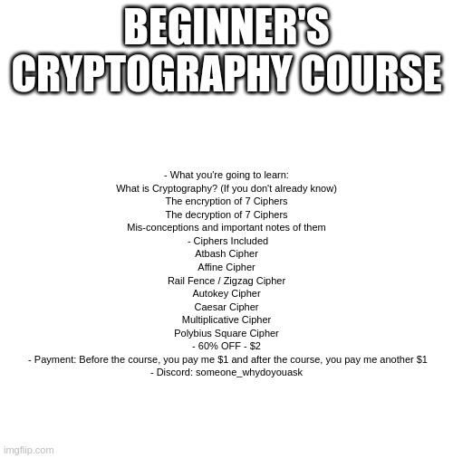 Beginner's Cryptography Course | BEGINNER'S CRYPTOGRAPHY COURSE; - What you're going to learn:
What is Cryptography? (If you don't already know)
The encryption of 7 Ciphers
The decryption of 7 Ciphers
Mis-conceptions and important notes of them

 - Ciphers Included
Atbash Cipher
Affine Cipher
Rail Fence / Zigzag Cipher
Autokey Cipher
Caesar Cipher
Multiplicative Cipher
Polybius Square Cipher

- 60% OFF - $2
 - Payment: Before the course, you pay me $1 and after the course, you pay me another $1

- Discord: someone_whydoyouask | image tagged in blank | made w/ Imgflip meme maker