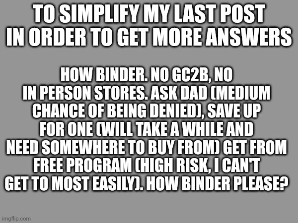 How binder =( | HOW BINDER. NO GC2B, NO IN PERSON STORES. ASK DAD (MEDIUM CHANCE OF BEING DENIED), SAVE UP FOR ONE (WILL TAKE A WHILE AND NEED SOMEWHERE TO BUY FROM) GET FROM FREE PROGRAM (HIGH RISK, I CAN'T GET TO MOST EASILY). HOW BINDER PLEASE? TO SIMPLIFY MY LAST POST IN ORDER TO GET MORE ANSWERS | made w/ Imgflip meme maker