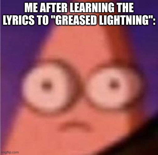 Eyes wide Patrick | ME AFTER LEARNING THE LYRICS TO "GREASED LIGHTNING": | image tagged in eyes wide patrick | made w/ Imgflip meme maker