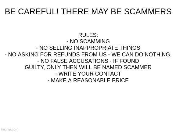 Rules | BE CAREFUL! THERE MAY BE SCAMMERS; RULES:
- NO SCAMMING
- NO SELLING INAPPROPRIATE THINGS
- NO ASKING FOR REFUNDS FROM US - WE CAN DO NOTHING.
- NO FALSE ACCUSATIONS - IF FOUND GUILTY, ONLY THEN WILL BE NAMED SCAMMER
- WRITE YOUR CONTACT
- MAKE A REASONABLE PRICE | image tagged in blank white template | made w/ Imgflip meme maker