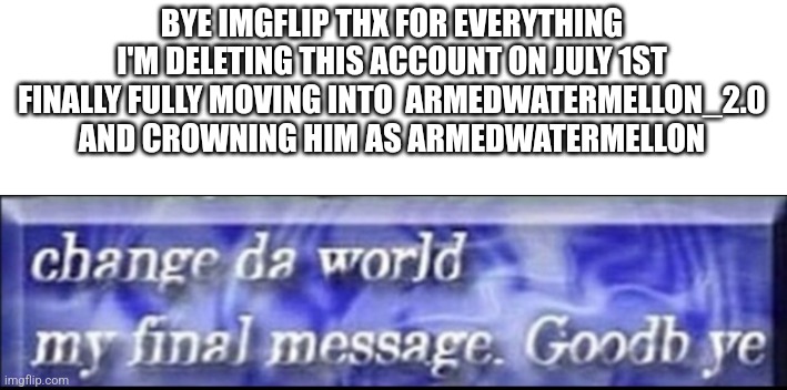 I won't be deleting g my secondary just renaming him that's it | BYE IMGFLIP THX FOR EVERYTHING I'M DELETING THIS ACCOUNT ON JULY 1ST FINALLY FULLY MOVING INTO  ARMEDWATERMELLON_2.0 AND CROWNING HIM AS ARMEDWATERMELLON | image tagged in change da world my final message goodbye | made w/ Imgflip meme maker