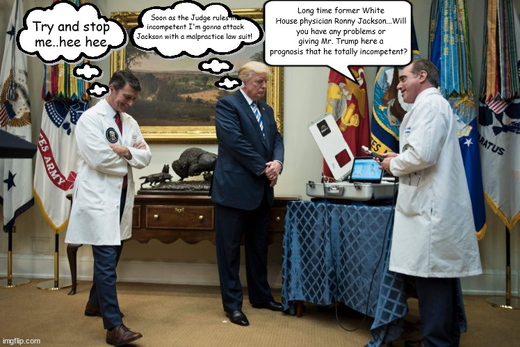 "I know the system better than anyone" Donald J Trump | Long time former White House physician Ronny Jackson...Will you have any problems or giving Mr. Trump here a prognosis that he totally incompetent? Soon as the Judge rules me incompetent I'm gonna attack Jackson with a malpractice law suit! Try and stop me..hee hee | image tagged in donald trump,ronny jackson,incopetent plea,stable genuis,person womam man camera tv,maga | made w/ Imgflip meme maker