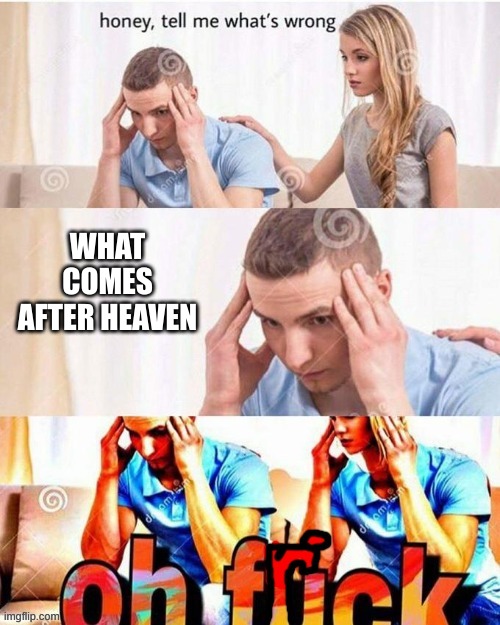 OH FRICK | WHAT COMES AFTER HEAVEN | image tagged in oh frick | made w/ Imgflip meme maker