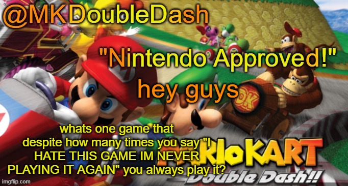 Mario Kart Double Dash template! | hey guys; whats one game that despite how many times you say "I HATE THIS GAME IM NEVER PLAYING IT AGAIN" you always play it? | image tagged in mario kart double dash template | made w/ Imgflip meme maker