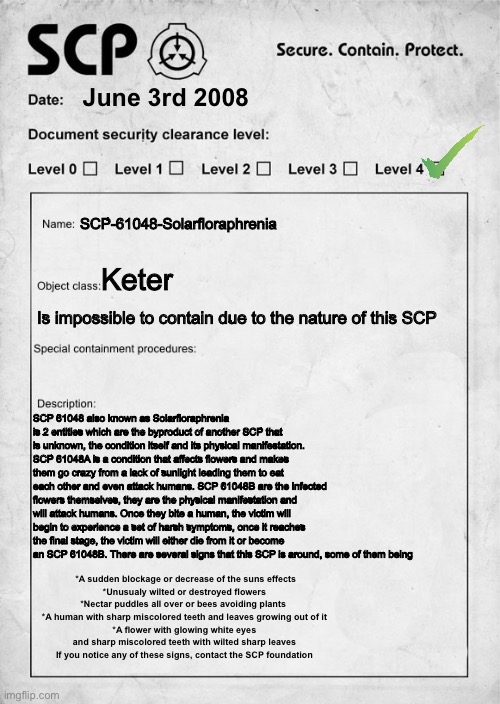 SCP-61048-Solarfloraphrenia | June 3rd 2008; SCP-61048-Solarfloraphrenia; Keter; Is impossible to contain due to the nature of this SCP; SCP 61048 also known as Solarfloraphrenia is 2 entities which are the byproduct of another SCP that is unknown, the condition itself and its physical manifestation. SCP 61048A is a condition that affects flowers and makes them go crazy from a lack of sunlight leading them to eat each other and even attack humans. SCP 61048B are the infected flowers themselves, they are the physical manifestation and will attack humans. Once they bite a human, the victim will begin to experience a set of harsh symptoms, once it reaches the final stage, the victim will either die from it or become an SCP 61048B. There are several signs that this SCP is around, some of them being; *A sudden blockage or decrease of the suns effects
*Unusualy wilted or destroyed flowers
*Nectar puddles all over or bees avoiding plants 
*A human with sharp miscolored teeth and leaves growing out of it
*A flower with glowing white eyes and sharp miscolored teeth with wilted sharp leaves
If you notice any of these signs, contact the SCP foundation | image tagged in scp document,scp,scp label template keter,scp meme | made w/ Imgflip meme maker
