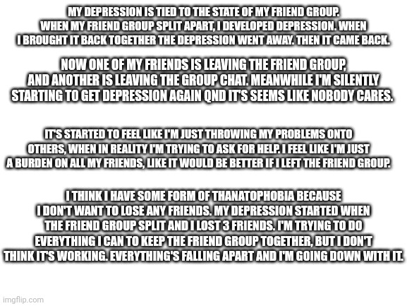 I just don't want to lose anymore friends | MY DEPRESSION IS TIED TO THE STATE OF MY FRIEND GROUP. WHEN MY FRIEND GROUP SPLIT APART, I DEVELOPED DEPRESSION. WHEN I BROUGHT IT BACK TOGETHER THE DEPRESSION WENT AWAY. THEN IT CAME BACK. NOW ONE OF MY FRIENDS IS LEAVING THE FRIEND GROUP, AND ANOTHER IS LEAVING THE GROUP CHAT. MEANWHILE I'M SILENTLY STARTING TO GET DEPRESSION AGAIN QND IT'S SEEMS LIKE NOBODY CARES. IT'S STARTED TO FEEL LIKE I'M JUST THROWING MY PROBLEMS ONTO OTHERS, WHEN IN REALITY I'M TRYING TO ASK FOR HELP. I FEEL LIKE I'M JUST A BURDEN ON ALL MY FRIENDS, LIKE IT WOULD BE BETTER IF I LEFT THE FRIEND GROUP. I THINK I HAVE SOME FORM OF THANATOPHOBIA BECAUSE I DON'T WANT TO LOSE ANY FRIENDS. MY DEPRESSION STARTED WHEN THE FRIEND GROUP SPLIT AND I LOST 3 FRIENDS. I'M TRYING TO DO EVERYTHING I CAN TO KEEP THE FRIEND GROUP TOGETHER, BUT I DON'T THINK IT'S WORKING. EVERYTHING'S FALLING APART AND I'M GOING DOWN WITH IT. | image tagged in blank white template,depression | made w/ Imgflip meme maker