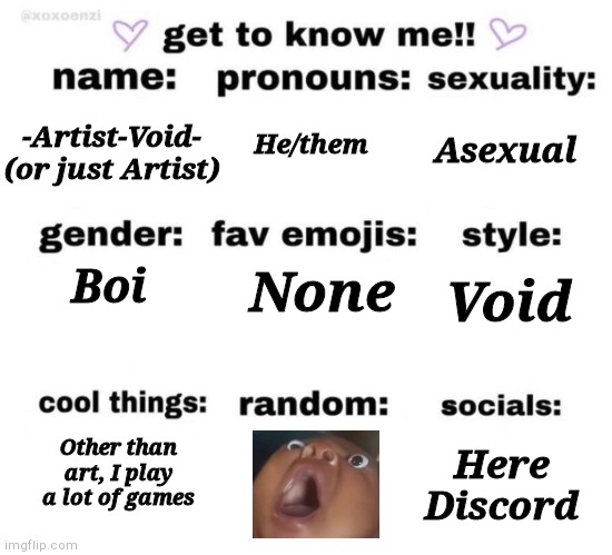 It said random, so I put a meme | Asexual; -Artist-Void- (or just Artist); He/them; None; Void; Boi; Other than art, I play a lot of games; Here
Discord | image tagged in get to know me | made w/ Imgflip meme maker