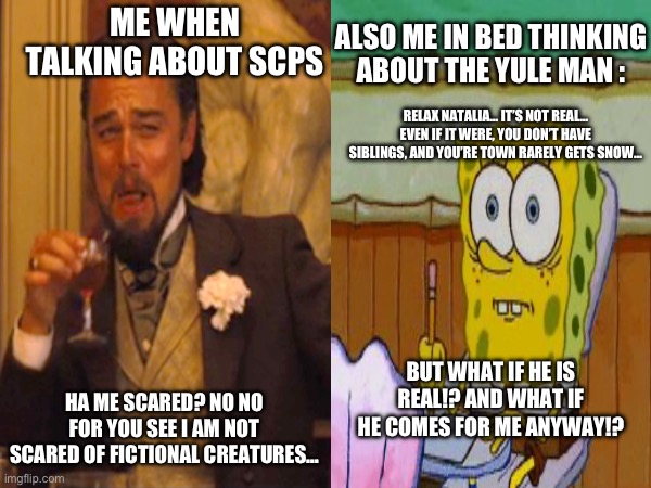 The Yule Man is scarier than The Shy Guy, change my mind | ALSO ME IN BED THINKING ABOUT THE YULE MAN :; ME WHEN TALKING ABOUT SCPS; RELAX NATALIA… IT’S NOT REAL… EVEN IF IT WERE, YOU DON’T HAVE SIBLINGS, AND YOU’RE TOWN RARELY GETS SNOW…; BUT WHAT IF HE IS REAL!? AND WHAT IF HE COMES FOR ME ANYWAY!? HA ME SCARED? NO NO FOR YOU SEE I AM NOT SCARED OF FICTIONAL CREATURES… | image tagged in scp | made w/ Imgflip meme maker