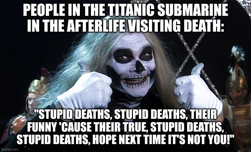Stupid deaths | PEOPLE IN THE TITANIC SUBMARINE IN THE AFTERLIFE VISITING DEATH:; "STUPID DEATHS, STUPID DEATHS, THEIR FUNNY 'CAUSE THEIR TRUE, STUPID DEATHS, STUPID DEATHS, HOPE NEXT TIME IT'S NOT YOU!" | image tagged in stupid deaths,horrible histories,submarine,titanic | made w/ Imgflip meme maker