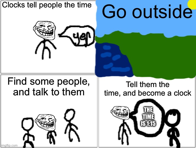 Simple. All you have to do is touch grass and stop looking at memes | Clocks tell people the time; Go outside; Find some people, and talk to them; Tell them the time, and become a clock; THE TIME IS 1:15 | image tagged in memes,blank comic panel 2x2 | made w/ Imgflip meme maker