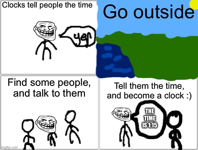 I made this | Clocks tell people the time; Go outside; Find some people, and talk to them; Tell them the time, and become a clock :); THE TIME IS 1:15 | image tagged in memes,blank comic panel 2x2 | made w/ Imgflip meme maker