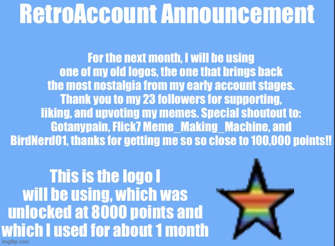 Thanks for all the support | For the next month, I will be using one of my old logos, the one that brings back the most nostalgia from my early account stages. Thank you to my 23 followers for supporting, liking, and upvoting my memes. Special shoutout to: Gotanypain, Flick7 Meme_Making_Machine, and BirdNerd01, thanks for getting me so so close to 100,000 points!! RetroAccount Announcement; This is the logo I will be using, which was unlocked at 8000 points and which I used for about 1 month | image tagged in guineapig_rollin blog template | made w/ Imgflip meme maker
