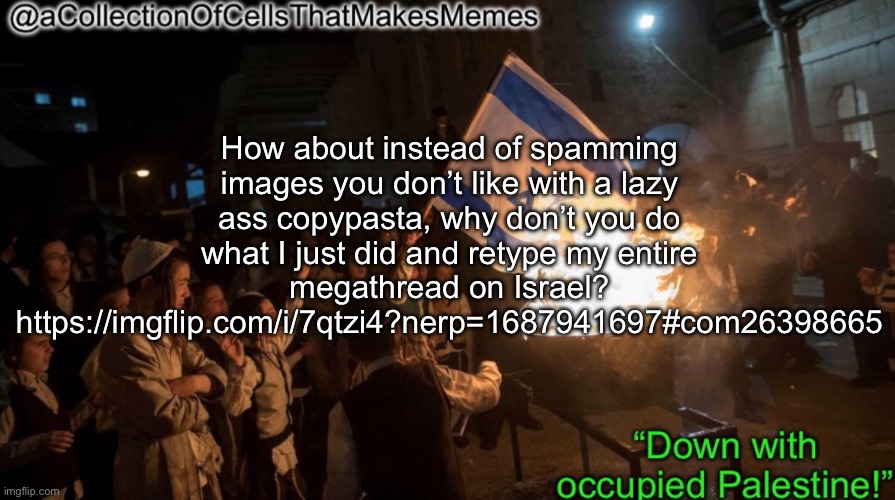 Acollectionofcellsthatmakesmemes announcement template | How about instead of spamming images you don’t like with a lazy ass copypasta, why don’t you do what I just did and retype my entire megathread on Israel? https://imgflip.com/i/7qtzi4?nerp=1687941697#com26398665 | image tagged in acollectionofcellsthatmakesmemes announcement template | made w/ Imgflip meme maker