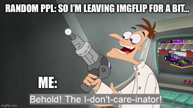 the i don't care inator | RANDOM PPL: SO I’M LEAVING IMGFLIP FOR A BIT…; ME: | image tagged in the i don't care inator | made w/ Imgflip meme maker