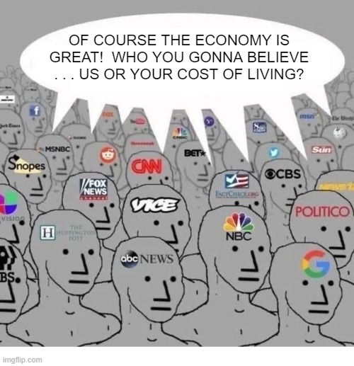 When the MSM sold out to the Dem Party they went from truth tellers to political propagandists. | OF COURSE THE ECONOMY IS GREAT!  WHO YOU GONNA BELIEVE . . . US OR YOUR COST OF LIVING? | image tagged in mainstream media | made w/ Imgflip meme maker
