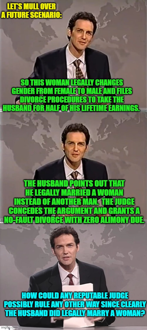 One wonders if such a ruling would reach the Supreme Court. | LET'S MULL OVER A FUTURE SCENARIO:; SO THIS WOMAN LEGALLY CHANGES GENDER FROM FEMALE TO MALE AND FILES DIVORCE PROCEDURES TO TAKE THE HUSBAND FOR HALF OF HIS LIFETIME EARNINGS. THE HUSBAND POINTS OUT THAT HE LEGALLY MARRIED A WOMAN INSTEAD OF ANOTHER MAN.  THE JUDGE CONCEDES THE ARGUMENT AND GRANTS A NO-FAULT DIVORCE WITH ZERO ALIMONY DUE. HOW COULD ANY REPUTABLE JUDGE POSSIBLY RULE ANY OTHER WAY SINCE CLEARLY THE HUSBAND DID LEGALLY MARRY A WOMAN? | image tagged in weekend update with norm | made w/ Imgflip meme maker