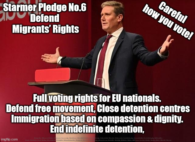 Starmer Pledge No.6 - Defend Migrants’ Rights | Careful 
how you vote! Starmer Pledge No.6 
Defend 
Migrants’ Rights; Full voting rights for EU nationals. 
Defend free movement, Close detention centres
Immigration based on compassion & dignity. 
End indefinite detention, #Immigration #Starmerout #Labour #JonLansman #wearecorbyn #KeirStarmer #DianeAbbott #McDonnell #cultofcorbyn #labourisdead #Momentum #labourracism #socialistsunday #nevervotelabour #socialistanyday #Antisemitism #Savile #SavileGate #Paedo #Worboys #GroomingGangs #Paedophile #IllegalImmigration #Immigrants #Invasion #StarmerResign #Starmeriswrong #SirSoftie #SirSofty #PatCullen #Cullen #RCN #nurse #nursing #strikes #SueGray #Blair #Steroids #Economy | image tagged in starmerout getstarmerout,labourisdead,illegal immigration,stop boats rwanda,cultofcorbyn,starmer pledge | made w/ Imgflip meme maker