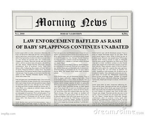 Newspaper | LAW ENFORCEMENT BAFFLED AS RASH OF BABY SPLAPPINGS CONTINUES UNABATED | image tagged in newspaper | made w/ Imgflip meme maker