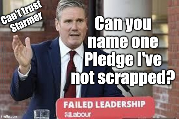 Can't trust Starmer / Labour | Can't trust 
Starmer; Can you name one Pledge I've not scrapped? #Immigration #Starmerout #Labour #JonLansman #wearecorbyn #KeirStarmer #DianeAbbott #McDonnell #cultofcorbyn #labourisdead #Momentum #labourracism #socialistsunday #nevervotelabour #socialistanyday #Antisemitism #Savile #SavileGate #Paedo #Worboys #GroomingGangs #Paedophile #IllegalImmigration #Immigrants #Invasion #StarmerResign #Starmeriswrong #SirSoftie #SirSofty #PatCullen #Cullen #RCN #nurse #nursing #strikes #SueGray #Blair #Steroids #Economy #pledge #promise | image tagged in starmerout getstarmerout,labourisdead,cultofcorbyn,illegal immigration,stop boats rwanda,starmer lies | made w/ Imgflip meme maker