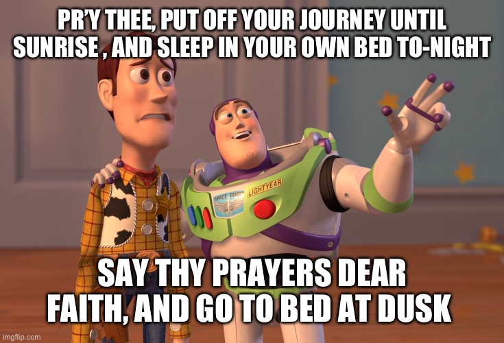 X, X Everywhere | PR’Y THEE, PUT OFF YOUR JOURNEY UNTIL SUNRISE , AND SLEEP IN YOUR OWN BED TO-NIGHT; SAY THY PRAYERS DEAR FAITH, AND GO TO BED AT DUSK | image tagged in memes,x x everywhere | made w/ Imgflip meme maker