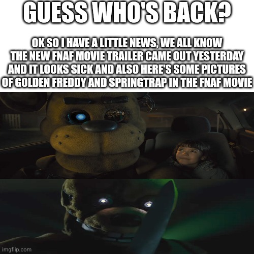 I'm Back! | GUESS WHO'S BACK? OK SO I HAVE A LITTLE NEWS, WE ALL KNOW THE NEW FNAF MOVIE TRAILER CAME OUT YESTERDAY AND IT LOOKS SICK AND ALSO HERE'S SOME PICTURES OF GOLDEN FREDDY AND SPRINGTRAP IN THE FNAF MOVIE | image tagged in fnaf | made w/ Imgflip meme maker