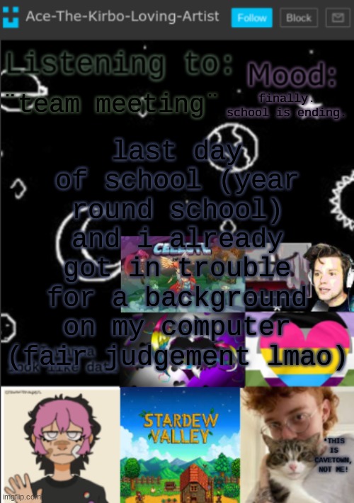 wont be on for a bit | last day of school (year round school) and i already got in trouble for a background on my computer (fair judgement lmao); ¨team meeting¨; finally. school is ending. | image tagged in my new temp aces temp | made w/ Imgflip meme maker