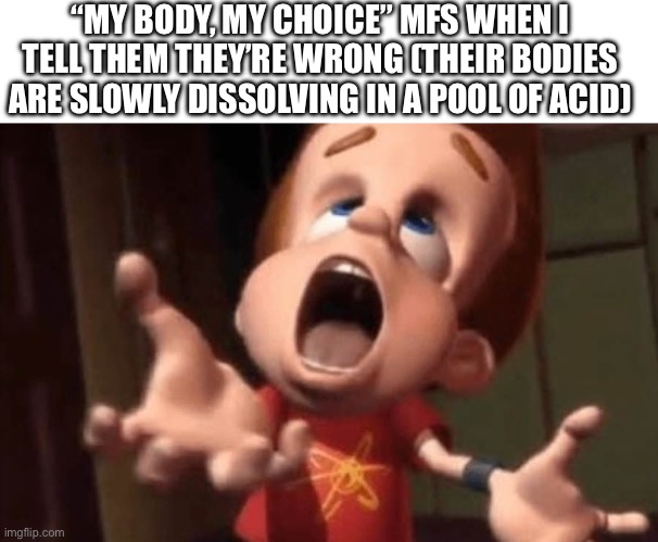 “MY BODY, MY CHOICE” MFS WHEN I TELL THEM THEY’RE WRONG (THEIR BODIES ARE SLOWLY DISSOLVING IN A POOL OF ACID) | image tagged in blank white template,jimmy neutron yelling | made w/ Imgflip meme maker