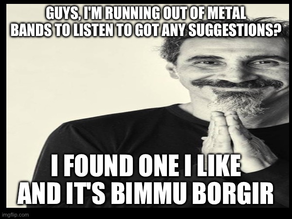GUYS, I'M RUNNING OUT OF METAL BANDS TO LISTEN TO GOT ANY SUGGESTIONS? I FOUND ONE I LIKE AND IT'S BIMMU BORGIR | made w/ Imgflip meme maker