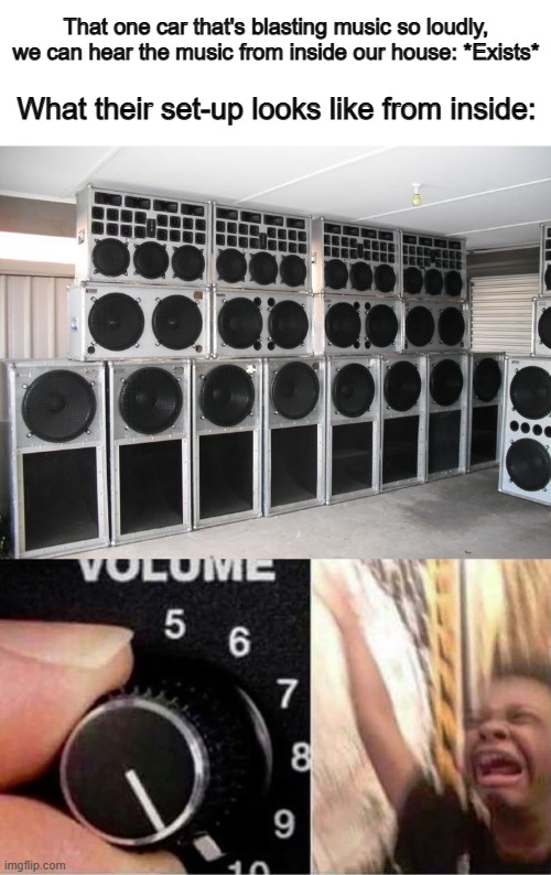 They probably have a whole wall, floor, and ceiling with speakers X_X people who do this are annoying... | That one car that's blasting music so loudly, we can hear the music from inside our house: *Exists*; What their set-up looks like from inside: | image tagged in volume up | made w/ Imgflip meme maker