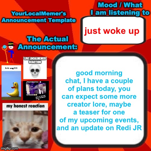 also I’m canceling the octostick war 2 because idk where it’d go in the timeline | just woke up; good morning chat, I have a couple of plans today, you can expect some more creator lore, maybe a teaser for one of my upcoming events, and an update on Redi JR | image tagged in yourlocalmemer announcement temp 4 0 | made w/ Imgflip meme maker