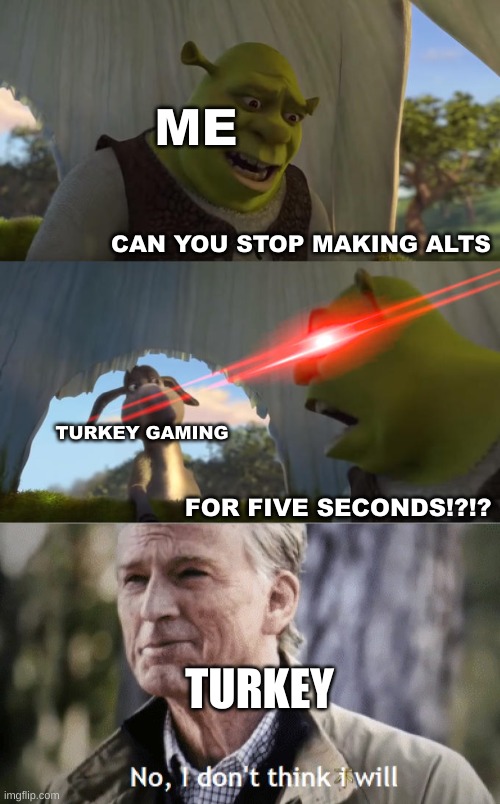 needs to be a limit on the number of alts you can make | ME; CAN YOU STOP MAKING ALTS; TURKEY GAMING; FOR FIVE SECONDS!?!? TURKEY | image tagged in shrek for five minutes,no i dont think i will,turkey gaming,alt accounts,true,justacheemsdoge | made w/ Imgflip meme maker