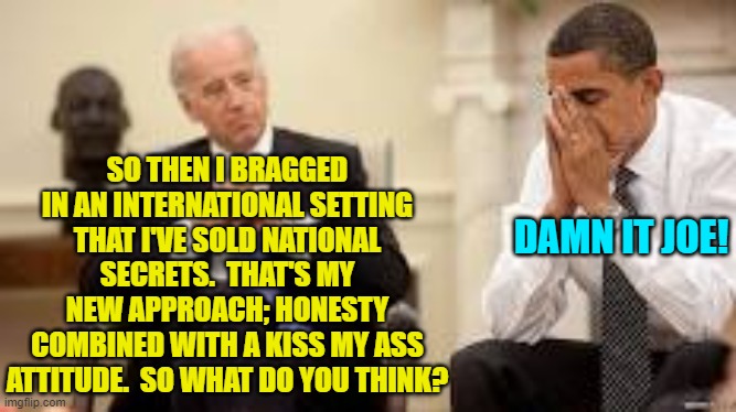 Joe forgot that honesty is NEVER the best leftist policy. | SO THEN I BRAGGED IN AN INTERNATIONAL SETTING THAT I'VE SOLD NATIONAL SECRETS.  THAT'S MY NEW APPROACH; HONESTY COMBINED WITH A KISS MY ASS ATTITUDE.  SO WHAT DO YOU THINK? DAMN IT JOE! | image tagged in obama and biden | made w/ Imgflip meme maker