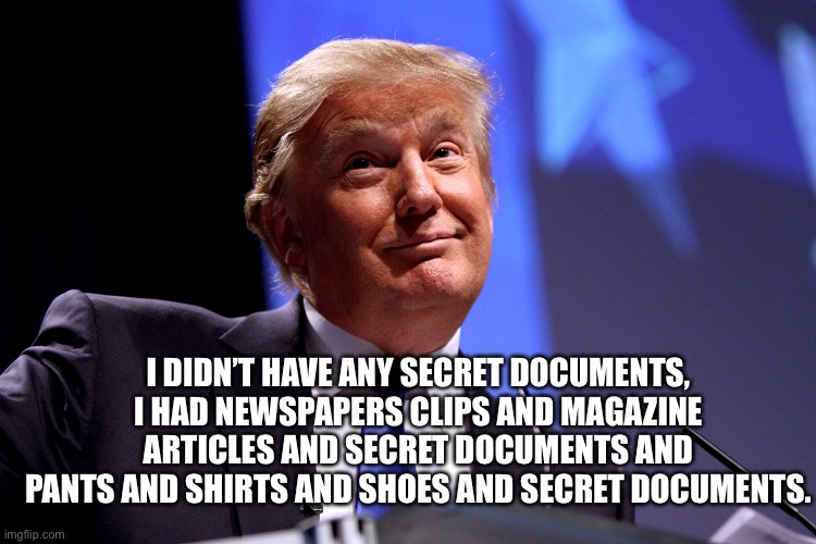 Donald Trump No2 | I DIDN’T HAVE ANY SECRET DOCUMENTS, I HAD NEWSPAPERS CLIPS AND MAGAZINE ARTICLES AND SECRET DOCUMENTS AND PANTS AND SHIRTS AND SHOES AND SEC | image tagged in donald trump no2 | made w/ Imgflip meme maker