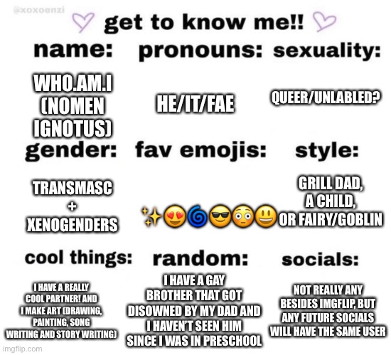 :) | QUEER/UNLABLED? WH0.AM.I
(NOMEN IGNOTUS); HE/IT/FAE; GRILL DAD, A CHILD, OR FAIRY/GOBLIN; TRANSMASC + XENOGENDERS; ✨😍🌀😎😳😃; I HAVE A REALLY COOL PARTNER! AND I MAKE ART (DRAWING, PAINTING, SONG WRITING AND STORY WRITING); I HAVE A GAY BROTHER THAT GOT DISOWNED BY MY DAD AND I HAVEN’T SEEN HIM SINCE I WAS IN PRESCHOOL; NOT REALLY ANY BESIDES IMGFLIP, BUT ANY FUTURE SOCIALS WILL HAVE THE SAME USER | image tagged in get to know me | made w/ Imgflip meme maker