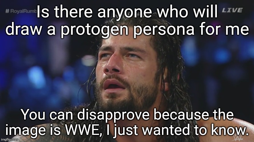 Confused Roman Reigns | Is there anyone who will draw a protogen persona for me; You can disapprove because the image is WWE, I just wanted to know. | image tagged in confused roman reigns | made w/ Imgflip meme maker