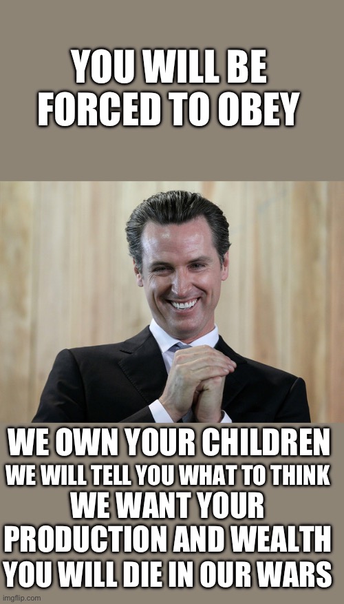 yep | YOU WILL BE FORCED TO OBEY; WE OWN YOUR CHILDREN; WE WILL TELL YOU WHAT TO THINK; WE WANT YOUR PRODUCTION AND WEALTH; YOU WILL DIE IN OUR WARS | image tagged in scheming gavin newsom | made w/ Imgflip meme maker