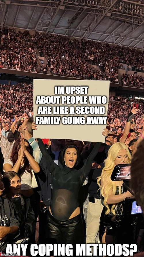 Im really sad | IM UPSET ABOUT PEOPLE WHO ARE LIKE A SECOND FAMILY GOING AWAY; ANY COPING METHODS? | image tagged in kourtney sign,announcement | made w/ Imgflip meme maker
