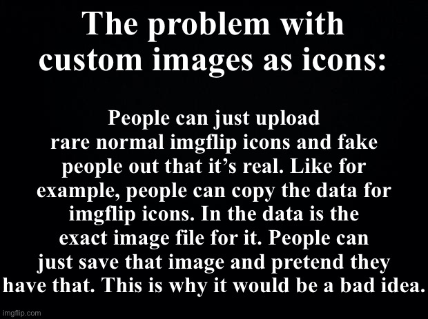 The site mods would never do this idea because of this reason. | The problem with custom images as icons:; People can just upload rare normal imgflip icons and fake people out that it’s real. Like for example, people can copy the data for imgflip icons. In the data is the exact image file for it. People can just save that image and pretend they have that. This is why it would be a bad idea. | image tagged in black background,imgflip icons,imgflip,ideas | made w/ Imgflip meme maker