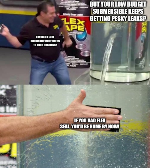 Flex Tape | BUT YOUR LOW BUDGET SUBMERSIBLE KEEPS GETTING PESKY LEAKS? TRYING TO LURE BILLIONAIRE CUSTOMERS TO YOUR BUSINESS? IF YOU HAD FLEX SEAL, YOU'D BE HOME BY NOW! | image tagged in flex tape | made w/ Imgflip meme maker
