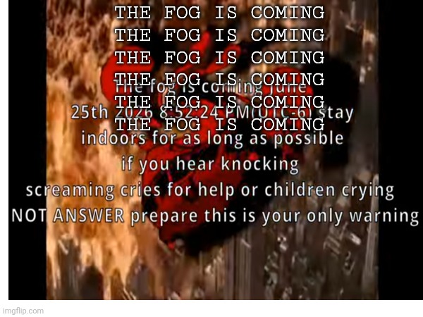June 25th, 2026 | THE FOG IS COMING
THE FOG IS COMING
THE FOG IS COMING
THE FOG IS COMING
THE FOG IS COMING
THE FOG IS COMING | image tagged in the fog is coming | made w/ Imgflip meme maker